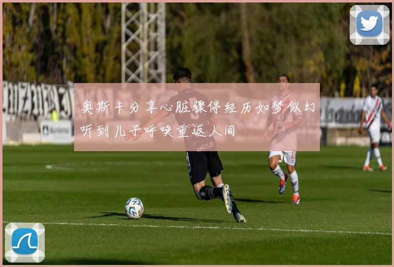 奥斯卡分享心脏骤停经历如梦似幻听到儿子呼唤重返人间