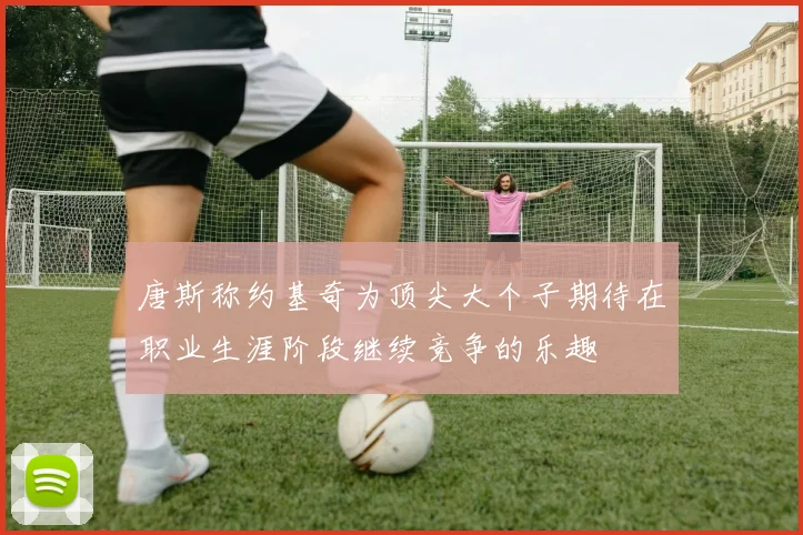 唐斯称约基奇为顶尖大个子期待在职业生涯阶段继续竞争的乐趣