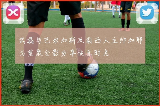 武磊与巴尔加斯及前西人主帅加耶戈重聚合影分享快乐时光