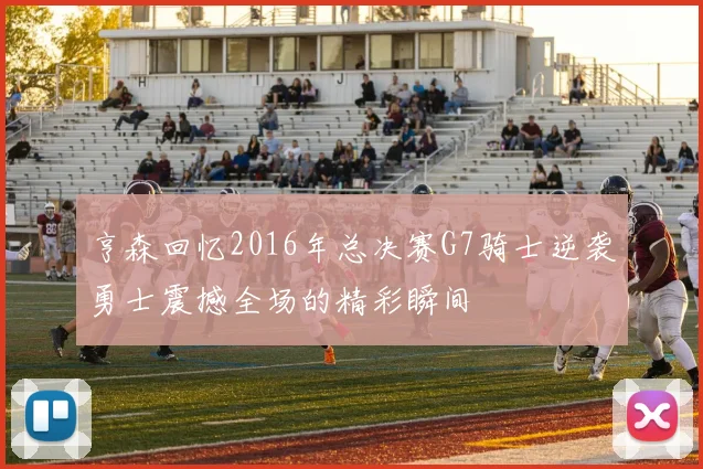 亨森回忆2016年总决赛G7骑士逆袭勇士震撼全场的精彩瞬间