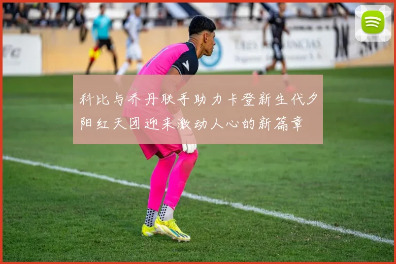 科比与乔丹联手助力卡登新生代夕阳红天团迎来激动人心的新篇章