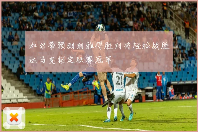 加尔蒂预测利雅得胜利将轻松战胜达马克锁定联赛冠军