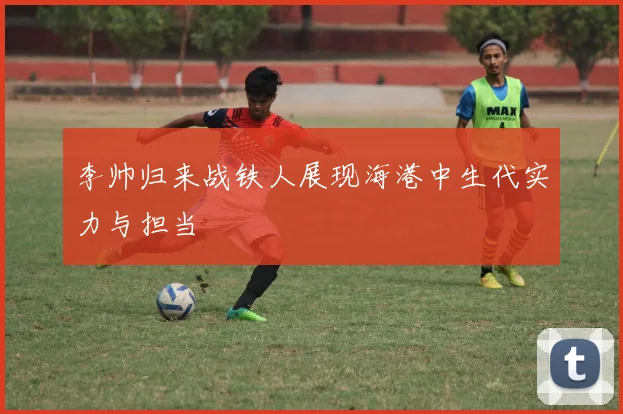 李帅归来战铁人展现海港中生代实力与担当