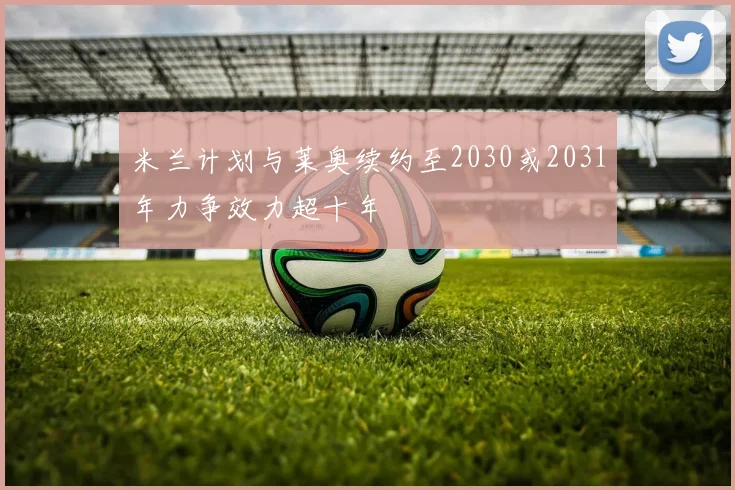 米兰计划与莱奥续约至2030或2031年力争效力超十年