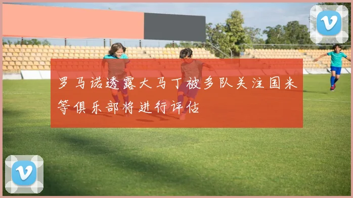 罗马诺透露大马丁被多队关注国米等俱乐部将进行评估