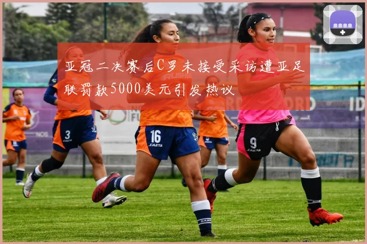 亚冠二决赛后C罗未接受采访遭亚足联罚款5000美元引发热议