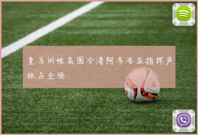皇马训练氛围冷清阿韦洛亚指挥声独占全场