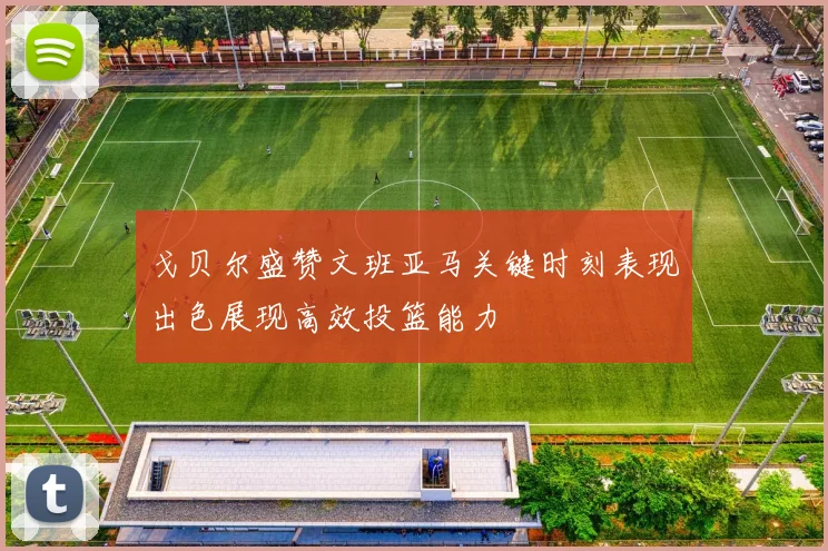戈贝尔盛赞文班亚马关键时刻表现出色展现高效投篮能力