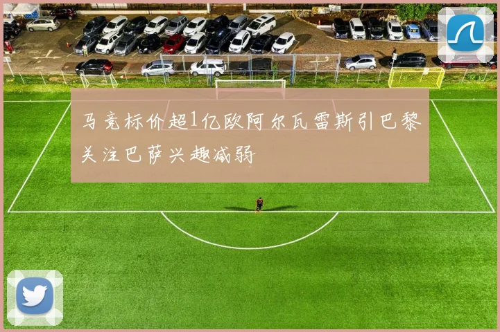 马竞标价超1亿欧阿尔瓦雷斯引巴黎关注巴萨兴趣减弱