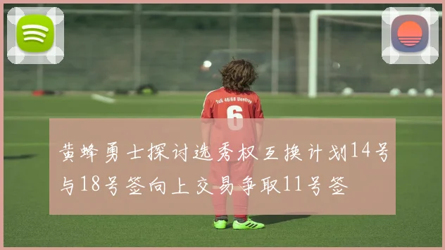 黄蜂勇士探讨选秀权互换计划14号与18号签向上交易争取11号签