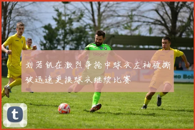 刘若钒在激烈争抢中球衣左袖被撕破迅速更换球衣继续比赛