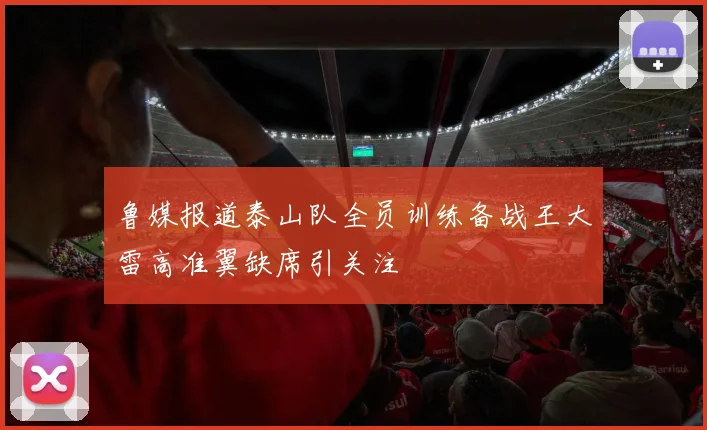 鲁媒报道泰山队全员训练备战王大雷高准翼缺席引关注