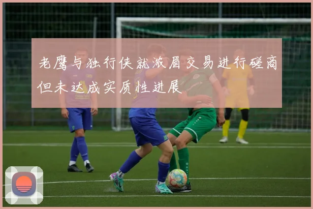 老鹰与独行侠就浓眉交易进行磋商但未达成实质性进展