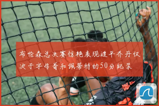 布伦森总决赛惊艳表现追平乔丹仅次于字母哥和佩蒂特的50分纪录
