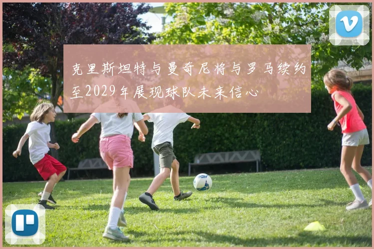 克里斯坦特与曼奇尼将与罗马续约至2029年展现球队未来信心