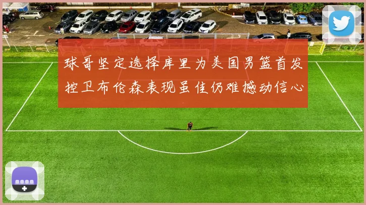 球哥坚定选择库里为美国男篮首发控卫布伦森表现虽佳仍难撼动信心