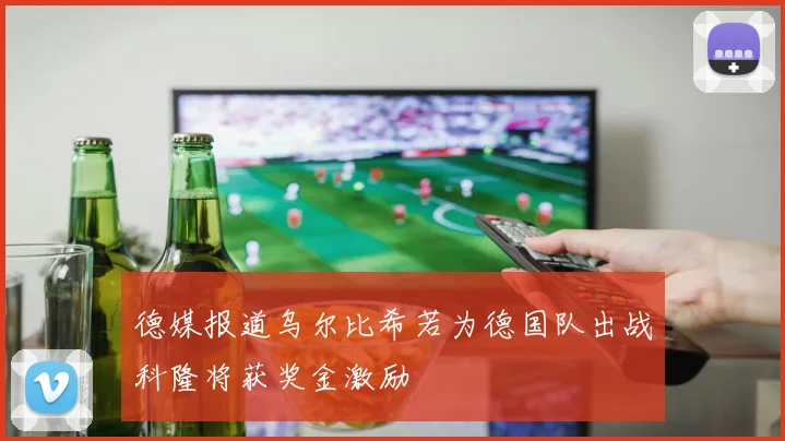 德媒报道乌尔比希若为德国队出战科隆将获奖金激励