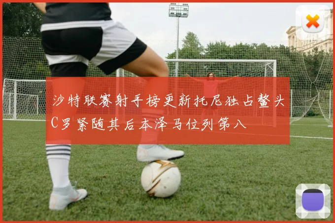 沙特联赛射手榜更新托尼独占鳌头C罗紧随其后本泽马位列第八