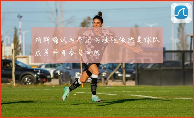 纳斯确认与乔治沟通他依然是球队成员并可参与训练