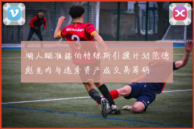 湖人瞄准赫伯特琼斯引援计划范德彪克内与选秀资产成交易筹码
