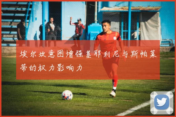 埃尔坎意图增强基耶利尼与斯帕莱蒂的权力影响力