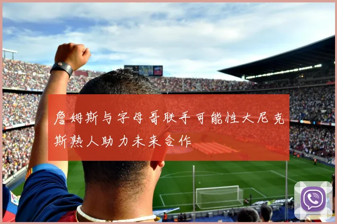 詹姆斯与字母哥联手可能性大尼克斯熟人助力未来合作