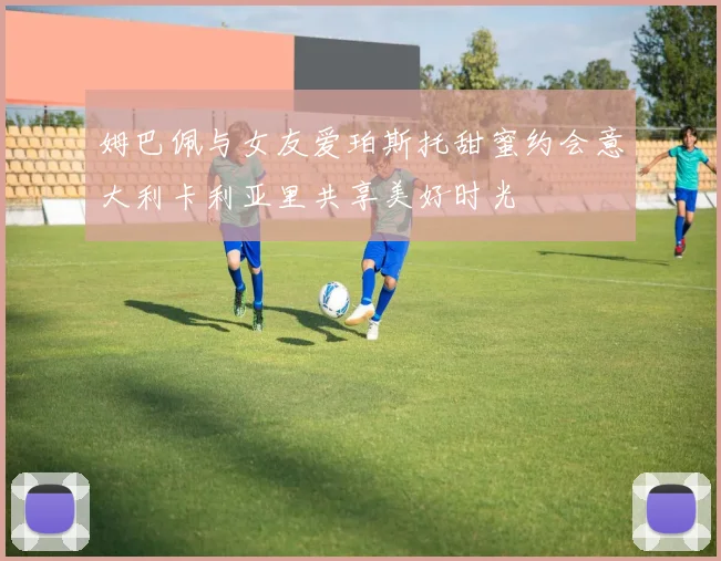 姆巴佩与女友爱珀斯托甜蜜约会意大利卡利亚里共享美好时光